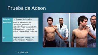 Objetivo Sx del operculo toracico
Maniobra Colocar el miembro en
abducción, extensión y
rotación. Palpar pulso radial. Se
pide que inspire el paciente y
rote la cabeza al lado explorado
(+) Disminución o ausencia del
pulso. Paresia o Parestesia.
*S: 79% E:76%
 