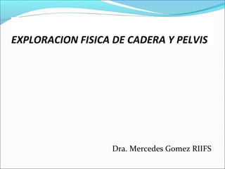 EXPLORACION FISICA DE CADERA Y PELVIS
Dra. Mercedes Gomez RIIFS
 