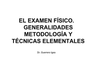 EL EXAMEN FÍSICO.
GENERALIDADES
METODOLOGÍA Y
TÉCNICAS ELEMENTALES
Dr. Guerrero Igea

 