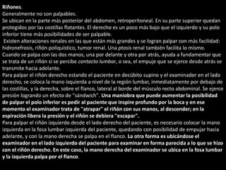Riñones. 
Generalmente no son palpables. 
Se ubican en la parte más posterior del abdomen, retroperitoneal. En su parte superior quedan 
protegidos por las costillas flotantes. El derecho es un poco más bajo que el izquierdo y su polo 
inferior tiene más posibilidades de ser palpable. 
Existen alteraciones renales en las que están más grandes y se logran palpar con más facilidad: 
hidronefrosis, riñón poliquístico, tumor renal. Una ptosis renal también facilita lo mismo. 
Cuando se palpa con las dos manos, una por delante y otra por atrás, ayuda a fundamentar que 
se trata de un riñón si se percibe contacto lumbar, o sea, el empuje que se ejerce desde atrás se 
transmite hacia adelante. 
Para palpar el riñón derecho estando el paciente en decúbito supino y el examinador en el lado 
derecho, se coloca la mano izquierda a nivel de la región lumbar, inmediatamente por debajo de 
las costillas, y la derecha, sobre el flanco, lateral al borde del músculo recto abdominal. Se ejerce 
presión logrando un efecto de "sándwich". Una maniobra que puede aumentar la posibilidad 
de palpar el polo inferior es pedir al paciente que inspire profundo por la boca y en ese 
momento el examinador trata de "atrapar" el riñón con sus manos, al descender; en la 
espiración libera la presión y el riñón se debiera "escapar". 
Para palpar el riñón izquierdo desde el lado derecho del paciente, es necesario colocar la mano 
izquierda en la fosa lumbar izquierda del paciente, quedando con posibilidad de empujar hacia 
adelante, y con la mano derecha se palpa en el flanco. La otra forma es ubicándose el 
examinador en el lado izquierdo del paciente para examinar en forma parecida a lo que se hizo 
con el riñón derecho. En este caso, la mano derecha del examinador se ubica en la fosa lumbar 
y la izquierda palpa por el flanco. 
 