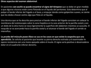Otros aspectos del examen abdominal. 
En pacientes con ascitis se puede encontrar el signo del témpano que se debe en gran medida 
a que algunas vísceras están como flotando en el líquido del peritoneo. Esto determina que al 
palpar el borde inferior del hígado o el bazo, y empujar dando como golpecitos suaves, se siente 
que los dedos chocan contra algo que flota en el líquido. 
Una técnica que se ha descrito para precisar el borde inferior del hígado consisten en colocar la 
membrana del estetoscopio sobre la zona hepática en la cara anterior de la parrilla costal y con 
un dedo de la otra mano se rasca ligeramente la superficie del abdomen mientras se ausculta. El 
rasquido se va acercando hacia la parrilla costal y al alcanzar el borde del hígado el sonido se 
intensifica. 
La prueba del músculo psoas-ilíaco se usa en los casos en que existe la sospecha que una 
apendicitis. Se solicita al paciente que levante su pierna derecha estirada y el examinador le 
opone resistencia con una mano apoyada sobre el muslo. El signo sería positivo si desencadena 
dolor en el cuadrante inferior derecho. 
 