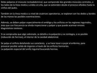Debe palparse el músculo rectoabdominal, que comprende dos grandes músculos centrales, a 
los lados de la línea media y unidos en ella, que se extienden desde el proceso xifoideo hasta la 
sínfisis del pubis. 
También en la línea media o a nivel de cicatrices operatorias, se exploran con los dedos y bordes 
de las manos las posibles eventraciones. 
Además, se deben palpar especialmente el ombligo y los orificios en las regiones inguinales, 
área que con frecuencia se olvida inspeccionar y palpar y que puede acarrear errores 
diagnósticos costosos. 
Si se comprueba que algo sobresale, se detalla a la palpación y se reintegra, si es posible 
(reducción de hernias), al interior de la cavidad abdominal. 
Se palpa el orificio detallando sus caracteres, y se hace toser o pujar al enfermo, para 
provocar posible salida de órganos a través de los orificios herniarios. 
La palpación especial del anillo inguinal buscando hernias. 
 