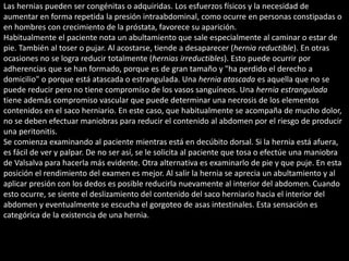 Las hernias pueden ser congénitas o adquiridas. Los esfuerzos físicos y la necesidad de 
aumentar en forma repetida la presión intraabdominal, como ocurre en personas constipadas o 
en hombres con crecimiento de la próstata, favorece su aparición. 
Habitualmente el paciente nota un abultamiento que sale especialmente al caminar o estar de 
pie. También al toser o pujar. Al acostarse, tiende a desaparecer (hernia reductible). En otras 
ocasiones no se logra reducir totalmente (hernias irreductibles). Esto puede ocurrir por 
adherencias que se han formado, porque es de gran tamaño y "ha perdido el derecho a 
domicilio" o porque está atascada o estrangulada. Una hernia atascada es aquella que no se 
puede reducir pero no tiene compromiso de los vasos sanguíneos. Una hernia estrangulada 
tiene además compromiso vascular que puede determinar una necrosis de los elementos 
contenidos en el saco herniario. En este caso, que habitualmente se acompaña de mucho dolor, 
no se deben efectuar maniobras para reducir el contenido al abdomen por el riesgo de producir 
una peritonitis. 
Se comienza examinando al paciente mientras está en decúbito dorsal. Si la hernia está afuera, 
es fácil de ver y palpar. De no ser así, se le solicita al paciente que tosa o efectúe una maniobra 
de Valsalva para hacerla más evidente. Otra alternativa es examinarlo de pie y que puje. En esta 
posición el rendimiento del examen es mejor. Al salir la hernia se aprecia un abultamiento y al 
aplicar presión con los dedos es posible reducirla nuevamente al interior del abdomen. Cuando 
esto ocurre, se siente el deslizamiento del contenido del saco herniario hacia el interior del 
abdomen y eventualmente se escucha el gorgoteo de asas intestinales. Esta sensación es 
categórica de la existencia de una hernia. 
 