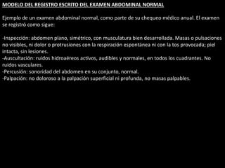 MODELO DEL REGISTRO ESCRITO DEL EXAMEN ABDOMINAL NORMAL 
Ejemplo de un examen abdominal normal, como parte de su chequeo médico anual. El examen 
se registró como sigue: 
-Inspección: abdomen plano, simétrico, con musculatura bien desarrollada. Masas o pulsaciones 
no visibles, ni dolor o protrusiones con la respiración espontánea ni con la tos provocada; piel 
intacta, sin lesiones. 
-Auscultación: ruidos hidroaéreos activos, audibles y normales, en todos los cuadrantes. No 
ruidos vasculares. 
-Percusión: sonoridad del abdomen en su conjunto, normal. 
-Palpación: no doloroso a la palpación superficial ni profunda, no masas palpables. 
 