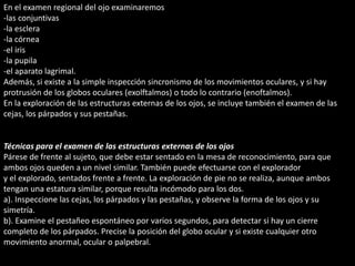 En el examen regional del ojo examinaremos 
-las conjuntivas 
-la esclera 
-la córnea 
-el iris 
-la pupila 
-el aparato lagrimal. 
Además, si existe a la simple inspección sincronismo de los movimientos oculares, y si hay 
protrusión de los globos oculares (exolftalmos) o todo lo contrario (enoftalmos). 
En la exploración de las estructuras externas de los ojos, se incluye también el examen de las 
cejas, los párpados y sus pestañas. 
Técnicas para el examen de las estructuras externas de los ojos 
Párese de frente al sujeto, que debe estar sentado en la mesa de reconocimiento, para que 
ambos ojos queden a un nivel similar. También puede efectuarse con el explorador 
y el explorado, sentados frente a frente. La exploración de pie no se realiza, aunque ambos 
tengan una estatura similar, porque resulta incómodo para los dos. 
a). Inspeccione las cejas, los párpados y las pestañas, y observe la forma de los ojos y su 
simetría. 
b). Examine el pestañeo espontáneo por varios segundos, para detectar si hay un cierre 
completo de los párpados. Precise la posición del globo ocular y si existe cualquier otro 
movimiento anormal, ocular o palpebral. 
 