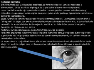 Hallazgos normales 
Simetría de los ojos y estructuras asociadas. La forma de los ojos varía de redondos a 
almendrados. En los asiáticos, el pliegue de la piel sobre el canto interno (epicanto) 
causa que la forma del ojo se vea más estrecha. Los ojos pueden parecer más abultados y 
redondos en algunas personas negras, porque el globo ocular protruye ligeramente, por delante 
del borde supraorbitario. 
Cejas. Apariencia variable acorde con los antecedentes genéticos. Las mujeres acostumbran a 
“arreglarse” las cejas, con extracción o depilación parcial o total de las mismas, lo que dificulta la 
detección de anormalidades. En las cejas sin modificar, no debe haber ausencia de pelos 
(alopecia) en ninguna de sus partes. 
Pestañas. Curvas hacia afuera, alejándose de los ojos. No alopecia. 
Párpados. El párpado superior no cubre la pupila cuando se abre, pero puede cubrir la porción 
superior del iris; los párpados deben abrirse y cerrarse completamente, sin caída ni retraso de 
uno de ellos, o de ambos. 
c). Inspeccione la conjuntiva interna y la esclera. Amablemente estire el párpado inferior hacia 
abajo con su dedo pulgar, para ver la conjuntiva palpebral inferior. Observe la apariencia de la 
esclera expuesta. 
 
