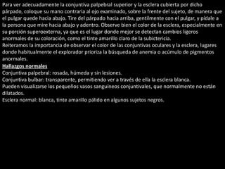 Para ver adecuadamente la conjuntiva palpebral superior y la esclera cubierta por dicho 
párpado, coloque su mano contraria al ojo examinado, sobre la frente del sujeto, de manera que 
el pulgar quede hacia abajo. Tire del párpado hacia arriba, gentilmente con el pulgar, y pídale a 
la persona que mire hacia abajo y adentro. Observe bien el color de la esclera, especialmente en 
su porción superoexterna, ya que es el lugar donde mejor se detectan cambios ligeros 
anormales de su coloración, como el tinte amarillo claro de la subictericia. 
Reiteramos la importancia de observar el color de las conjuntivas oculares y la esclera, lugares 
donde habitualmente el explorador prioriza la búsqueda de anemia o acúmulo de pigmentos 
anormales. 
Hallazgos normales 
Conjuntiva palpebral: rosada, húmeda y sin lesiones. 
Conjuntiva bulbar: transparente, permitiendo ver a través de ella la esclera blanca. 
Pueden visualizarse los pequeños vasos sanguíneos conjuntivales, que normalmente no están 
dilatados. 
Esclera normal: blanca, tinte amarillo pálido en algunos sujetos negros. 
 