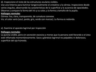 d). Inspeccione el resto de las estructuras oculares visibles. 
Use una linterna para iluminar tangencialmente el cristalino y la córnea. Inspeccione desde 
varios ángulos, observando las características de la superficie y la ausencia de opacidades. 
Observe y compare la forma del iris y su color, y la forma y tamaño de la pupila. 
Hallazgos normales 
Córnea: lisa, clara, transparente, de curvatura convexa. 
Iris: el color varía (azul, pardo, gris, verde con marcas). La forma es redonda. 
e). Examine el aparato lagrimal por inspección 
Hallazgos normales 
La puncta visible, pero sin secreción excesiva a menos que la persona esté llorando o el área 
esté inflamada momentáneamente. Saco y glándula lagrimal no palpables ni dolorosos; 
superficie del ojo húmeda. 
 