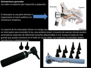 Orientaciones generales 
Los oídos se exploran por inspección y palpación. 
El otoscopio se usa para iluminar e 
inspeccionar el canal auditivo y la 
membrana timpánica. 
La mayoría de los otoscopios tienen un mango que contiene las baterías, 
un interruptor para encender la luz, una ventana visual, y la punta de examen donde pueden 
acomodarse espéculos de diferentes tamaños (desechables o no). Escoja el espéculo más 
grande que pueda insertarse en el oído sin causar dolor. Los espéculos reutilizables deben 
desinfectarse cuidadosamente. 
 
