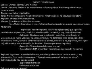 Examen Físico Regional 
Cabeza: Cráneo: Normal, Cara: Normal 
Cuello: Cilíndrico, flexible a los movimientos activos y pasivos. No adenopatías ni otras 
tumoraciones 
Tiroides: no visible ni palpable. 
Tórax: Normoconfigurado. No abombamientos ni retracciones, no circulación colateral 
Regiones axilares: No tumoraciones. 
Mamas: (si es Hombre) Mamilas normales. 
(si es Mujer) Simétricas, erectas (péndulas) no tumoraciones, areola y pezón normales. 
Abdomen: 
-Inspección: Abdomen plano, (excavado o globuloso) que sigue los 
movimientos respiratorios, simétrico, no circulación colateral ,si hay cicatriz(describir) 
-Palpación: No doloroso a la palpación superficial ni profunda, no 
visceromegalia. Punto vesicular y punto apendicular no dolorosos (si se palpa algo: decir 
localización, forma, tamaño, consistencia: dura o blanda, dolorosa o no, superficie, si es fija o 
no) (si hay dolor buscar reacción de Blumber: Blumber positivo o negativo) 
-Percusión: Timpanismo abdominal normal. 
-Auscultación: RHA presentes y normales en intensidad y frecuencia 
Regiones inguinales: Ausencia de hernias, no adenopatías ni otras tumoraciones ,si hay 
adenopatías (si el paciente no quiere: “ No explorado porque el paciente se niega”) 
Extremidades (si hay algo describir) 
-Superiores: Normales 
-Inferiores: Normales 
Columna Vertebral: Normal 
 