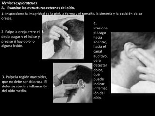 Técnicas exploratorias 
A. Examine las estructuras externas del oído. 
1. Inspeccione la integridad de la piel, la forma y el tamaño, la simetría y la posición de las 
orejas. 
4. 
Presione 
el trago 
hacia 
adentro, 
hacia el 
canal 
auditivo, 
para 
detectar 
dolor, 
que 
puede 
indicar 
inflamac 
ión del 
oído. 
2. Palpe la oreja entre el 
dedo pulgar y el índice y 
precise si hay dolor o 
alguna lesión. 
3. Palpe la región mastoidea, 
que no debe ser dolorosa. El 
dolor se asocia a inflamación 
del oído medio. 
 