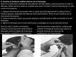 B. Examine el conducto auditivo externo con el otoscopio. 
Nota: Si el sujeto tiene síntomas de una infección del oído (dolor), examine primero el oído no 
afectado. Deben tomarse todas las medidas para evitar transferir material infectado de un oído 
a otro en el espéculo. 
1. Explique brevemente el proceder. Pida al sujeto que dirija ligeramente la cabeza hacia el 
hombro opuesto, alejándolo del lado que está examinándose. Alinie el canal auditivo con el 
instrumento de examen. 
2. Escoja el espéculo mayor, que pueda adaptarse cómodamente al oído y encienda la luz del 
otoscopio. 
3. Agarre el otoscopio con la mano dominante y sosténgalo en una de estas dos formas: 
Para los niños y adultos intranquilos, 
Para las personas cooperadoras, usted puede 
coloque la mano que está sosteniendo el 
sostener el mango de manera que esté en la 
otoscopio contra la cabeza de la persona, 
posición correcta; los esfuerzos de 
para ayudar a estabilizar el instrumento. 
estabilización son innecesarios. 
 