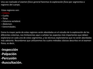 Una vez realizado el examen físico general haremos la exploración física por segmentos o 
regiones del cuerpo. 
Estas regiones son: 
– Cabeza. 
– Cuello. 
– Tórax. 
– Columna vertebral. 
– Abdomen. 
– Extremidades. 
Como la mayor parte de estas regiones serán abordadas en el estudio de la exploración de los 
diferentes sistemas, nos limitaremos aquí a señalar los aspectos más importantes que deben 
explorarse en cada uno de estos segmentos, y las técnicas exploratorias que no serán abordadas 
más adelante. Recordamos que utilizaremos los cuatro métodos clásicos descritos en el examen 
físico, es decir, 
-Inspección 
-Palpación 
-Percusión 
-Auscultación. 
 
