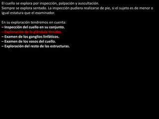 El cuello se explora por inspección, palpación y auscultación. 
Siempre se explora sentado. La inspección pudiera realizarse de pie, si el sujeto es de menor o 
igual estatura que el examinador. 
En su exploración tendremos en cuenta: 
– Inspección del cuello en su conjunto. 
– Exploración de la glándula tiroides. 
– Examen de los ganglios linfáticos. 
– Examen de los vasos del cuello. 
– Exploración del resto de las estructuras. 
 