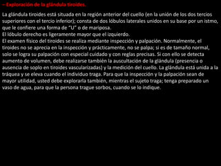 – Exploración de la glándula tiroides. 
La glándula tiroides está situada en la región anterior del cuello (en la unión de los dos tercios 
superiores con el tercio inferior); consta de dos lóbulos laterales unidos en su base por un istmo, 
que le confiere una forma de “U” o de mariposa. 
El lóbulo derecho es ligeramente mayor que el izquierdo. 
El examen físico del tiroides se realiza mediante inspección y palpación. Normalmente, el 
tiroides no se aprecia en la inspección y prácticamente, no se palpa; si es de tamaño normal, 
solo se logra su palpación con especial cuidado y con reglas precisas. Si con ello se detecta 
aumento de volumen, debe realizarse también la auscultación de la glándula (presencia o 
ausencia de soplo en tiroides vascularizadas) y la medición del cuello. La glándula está unida a la 
tráquea y se eleva cuando el individuo traga. Para que la inspección y la palpación sean de 
mayor utilidad, usted debe explorarla también, mientras el sujeto traga; tenga preparado un 
vaso de agua, para que la persona trague sorbos, cuando se lo indique. 
 