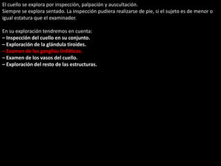 El cuello se explora por inspección, palpación y auscultación. 
Siempre se explora sentado. La inspección pudiera realizarse de pie, si el sujeto es de menor o 
igual estatura que el examinador. 
En su exploración tendremos en cuenta: 
– Inspección del cuello en su conjunto. 
– Exploración de la glándula tiroides. 
– Examen de los ganglios linfáticos. 
– Examen de los vasos del cuello. 
– Exploración del resto de las estructuras. 
 