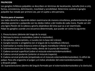PALPACION 
Los ganglios linfáticos palpables se describen en términos de localización, tamaño (mm o cm), 
forma, consistencia, delimitación, movilidad y sensibilidad. Determine cuándo el ganglio 
palpable fue notado por primera vez, por el sujeto u otra persona. 
Técnica para el examen 
Los lados derecho e izquierdo deben examinarse de manera simultánea, preferentemente por 
abordaje posterior y palpando con los dedos índice y del medio de cada mano. Puede ser útil 
una ligera flexión de la cabeza y girarla alejándose del área que va a ser examinada. 
Palpe los ganglios usando una secuencia determinada, que puede ser como la siguiente: 
1. Preauriculares (delante del trago de la oreja). 
2. Retroauriculares o mastoideos (sobre la mastoides). 
3. Occipitales, suboccipitales, o nucales (en la base del cráneo). 
4. Ganglio tonsilar o amigdalino (en el ángulo de la mandíbula inferior). 
5. Submaxilar (a media distancia entre el ángulo mandibular inferior y el mentón). 
6. Submentonianos (en la línea media, detrás de la punta del mentón). 
7. Cadena cervical superficial (sobre el músculo esternocleidomastoideo). 
8. Cadena cervical posterior (anterior al músculo trapecio). 
9. Cadena cervical profunda (empotrada en el músculo esternocleidomastoideo). Es difícil de 
palpar. Para ello enganche el pulgar y el índice alrededor del esternocleidomastoideo 
y después palpe. 
10. Supraclaviculares (dentro del ángulo formado por el esternocleidomastoideo y la clavícula). 
 