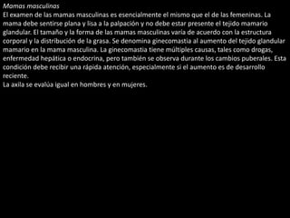 Mamas masculinas 
El examen de las mamas masculinas es esencialmente el mismo que el de las femeninas. La 
mama debe sentirse plana y lisa a la palpación y no debe estar presente el tejido mamario 
glandular. El tamaño y la forma de las mamas masculinas varía de acuerdo con la estructura 
corporal y la distribución de la grasa. Se denomina ginecomastia al aumento del tejido glandular 
mamario en la mama masculina. La ginecomastia tiene múltiples causas, tales como drogas, 
enfermedad hepática o endocrina, pero también se observa durante los cambios puberales. Esta 
condición debe recibir una rápida atención, especialmente si el aumento es de desarrollo 
reciente. 
La axila se evalúa igual en hombres y en mujeres. 
 