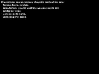 Orientaciones para el examen y el registro escrito de los datos 
– Tamaño, forma, simetría. 
– Color, textura, lesiones y patrones vasculares de la piel. 
– Calidad del tejido. 
– Linfáticos de la mama. 
– Secreción por el pezón. 
 