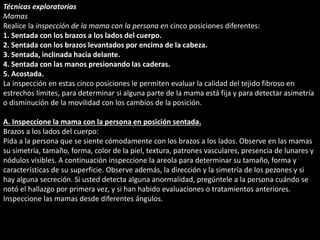 Técnicas exploratorias 
Mamas 
Realice la inspección de la mama con la persona en cinco posiciones diferentes: 
1. Sentada con los brazos a los lados del cuerpo. 
2. Sentada con los brazos levantados por encima de la cabeza. 
3. Sentada, inclinada hacia delante. 
4. Sentada con las manos presionando las caderas. 
5. Acostada. 
La inspección en estas cinco posiciones le permiten evaluar la calidad del tejido fibroso en 
estrechos límites, para determinar si alguna parte de la mama está fija y para detectar asimetría 
o disminución de la movilidad con los cambios de la posición. 
A. Inspeccione la mama con la persona en posición sentada. 
Brazos a los lados del cuerpo: 
Pida a la persona que se siente cómodamente con los brazos a los lados. Observe en las mamas 
su simetría, tamaño, forma, color de la piel, textura, patrones vasculares, presencia de lunares y 
nódulos visibles. A continuación inspeccione la areola para determinar su tamaño, forma y 
características de su superficie. Observe además, la dirección y la simetría de los pezones y si 
hay alguna secreción. Si usted detecta alguna anormalidad, pregúntele a la persona cuándo se 
notó el hallazgo por primera vez, y si han habido evaluaciones o tratamientos anteriores. 
Inspeccione las mamas desde diferentes ángulos. 
 
