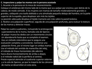 C. Inspeccione y palpe las mamas con la persona acostada 
1. Acueste a la persona en la mesa de reconocimiento. 
Coloque el antebrazo del mismo lado de la mama que va a palpar por encima y por detrás de la 
cabeza, de modo cómodo. A las mujeres con mamas de tamaño moderadamente grandes o 
grandes, colóquele una toalla doblada o una almohada pequeña debajo del hombro, en la parte 
superior de la espalda, para desplazar aún más los tejidos. 
La posición adecuada desplaza el tejido mamario aún más sobre la pared torácica. 
2. Realice una palpación superficial, seguida de una palpación profunda, para evaluar la textura 
de las mamas y detectar masas. 
Palpe los cuatro cuadrantes, incluyendo la prolongación 
superoexterna de la mama, llamada cola de Spence. 
Al palpar mueva los dedos con un movimiento circular, 
sin abandonarlo hasta que se complete el examen. 
Use un método sistemático que le asegure una 
evaluación completa y consistente. Comience una 
palpación firme, por el mismo lugar en ambas mamas. 
Use el método del sentido de manecillas del reloj, 
el método de líneas horizontales (de adentro 
hacia afuera horizontalmente de arriba a abajo), 
o el método radial (de la periferia al centro). 
Preste especial atención al cuadrante superior externo 
y a la cola de Spence, ya que la mayoría de los cánceres 
de mama se desarrollan en esta zona. 
 