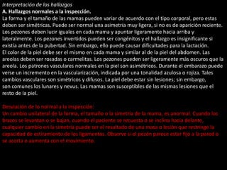 Interpretación de los hallazgos 
A. Hallazgos normales a la inspección. 
La forma y el tamaño de las mamas pueden variar de acuerdo con el tipo corporal, pero estas 
deben ser simétricas. Puede ser normal una asimetría muy ligera, si no es de aparición reciente. 
Los pezones deben lucir iguales en cada mama y apuntar ligeramente hacia arriba y 
lateralmente. Los pezones invertidos pueden ser congénitos y el hallazgo es insignificante si 
existía antes de la pubertad. Sin embargo, ello puede causar dificultades para la lactación. 
El color de la piel debe ser el mismo en cada mama y similar al de la piel del abdomen. Las 
areolas deben ser rosadas o carmelitas. Los pezones pueden ser ligeramente más oscuros que la 
areola. Los patrones vasculares normales en la piel son asimétricos. Durante el embarazo puede 
verse un incremento en la vascularización, indicada por una tonalidad azulosa o rojiza. Tales 
cambios vasculares son simétricos y difusos. La piel debe estar sin lesiones; sin embargo, 
son comunes los lunares y nevus. Las mamas son susceptibles de las mismas lesiones que el 
resto de la piel. 
Desviación de lo normal a la inspección: 
Un cambio unilateral de la forma, el tamaño o la simetría de la mama, es anormal. Cuando los 
brazos se levantan o se bajan, cuando el paciente se recuesta o se inclina hacia delante, 
cualquier cambio en la simetría puede ser el resultado de una masa o lesión que restringe la 
capacidad de estiramiento de los ligamentos. Observe si el pezón parece estar fijo a la pared o 
se acorta o aumenta con el movimiento. 
 