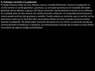 B. Hallazgos normales a la palpación. 
El tejido mamario debe ser liso, elástico, suave y movible fácilmente. Durante la palpación la 
mama normal se siente glandular y grumosa. La sensación grumosa es el resultado del tejido 
glandular de los lóbulos, la grasa y las fibras conectivas. Generalmente la mama no es uniforme 
en cualidad, pero las dos mamas son simétricamente uniformes. En el período premenstrual la 
mama puede sentirse más grumosa y sensible. Puede notarse un acúmulo, que es normal, en las 
posiciones entre las 4 y las 8 del reloj. Los pezones deben ser lisos y pueden ponerse erectos 
durante la palpación. No debe haber secreción del pezón en una mama. La secreción puede ser 
normal durante el embarazo, la lactancia, las estimulaciones sexuales de la mama y como efecto 
secundario de algunas drogas psicotrópicas. 
 