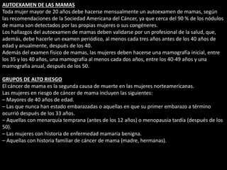 AUTOEXAMEN DE LAS MAMAS 
Toda mujer mayor de 20 años debe hacerse mensualmente un autoexamen de mamas, según 
las recomendaciones de la Sociedad Americana del Cáncer, ya que cerca del 90 % de los nódulos 
de mama son detectados por las propias mujeres o sus congéneres. 
Los hallazgos del autoexamen de mamas deben validarse por un profesional de la salud, que, 
además, debe hacerle un examen periódico, al menos cada tres años antes de los 40 años de 
edad y anualmente, después de los 40. 
Además del examen físico de mamas, las mujeres deben hacerse una mamografía inicial, entre 
los 35 y los 40 años, una mamografía al menos cada dos años, entre los 40-49 años y una 
mamografía anual, después de los 50. 
GRUPOS DE ALTO RIESGO 
El cáncer de mama es la segunda causa de muerte en las mujeres norteamericanas. 
Las mujeres en riesgo de cáncer de mama incluyen las siguientes: 
– Mayores de 40 años de edad. 
– Las que nunca han estado embarazadas o aquellas en que su primer embarazo a término 
ocurrió después de los 33 años. 
– Aquellas con menarquía temprana (antes de los 12 años) o menopausia tardía (después de los 
50). 
– Las mujeres con historia de enfermedad mamaria benigna. 
– Aquellas con historia familiar de cáncer de mama (madre, hermanas). 
 