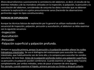 Ahora desarrollaremos sucesivamente la semiotecnia del abdomen, es decir, el estudio de los 
distintos métodos y de las maniobras utilizadas en la inspección, la palpación, la percusión y la 
auscultación del abdomen, considerados de conjunto los datos normales que se obtienen 
mediante la exploración en sujetos presuntamente sanos (haciendo las observaciones 
pertinentes según los tipos constitucionales). 
TECNICAS DE EXPLORACION 
Aunque las técnicas básicas de exploración por lo general se utilizan realizando el orden 
secuencial de inspección, palpación, percusión y auscultación, el abdomen se debe examinar 
con la siguiente secuencia: 
-Inspección 
-Auscultación 
-Percusión 
-Palpación superficial y palpación profunda. 
Siempre se ausculta primero, porque la percusión y la palpación pueden alterar los ruidos 
hidroaéreos intestinales. Se usa el diafragma del estetoscopio para auscultar los ruidos 
intestinales, que habitualmente son de tono alto, y la campana para auscultar los sonidos 
vasculares, de tono bajo. Antes de la palpación profunda realice una palpación superficial. 
La percusión y la palpación pueden combinarse. Cuando examine un órgano debe hacerlo 
completamente, por ambos métodos, antes de pasar al examen de otro órgano. 
Por ejemplo, cuando examine el hígado, primero percuta sus límites y después pálpelo. 
 
