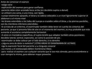 Antes de comenzar el examen 
-vejiga vacia 
-explicación del examen para ganar confianza 
-paciente debe estar acostado boca arriba (en decúbito supino o dorsal) 
-se utilizará una cama, o una mesa, casi rígida, 
-cuerpo totalmente apoyado, el tórax y la cabeza colocados a un nivel ligeramente superior al 
abdomen o al mismo nivel 
-los brazos extendidos a los lados del cuerpo o cruzados sobre el tórax, y las piernas paralelas, 
con los miembros inferiores extendidos. 
-Si se trata de un enfermo, el examinador también debe tener en cuenta los síntomas del 
paciente, ya que si presenta falta de aire en el momento del examen, es muy probable que esta 
aumente al acostarse completamente horizontal. 
-A veces en maniobras específicas, el sujeto tendrá que adoptar también otras posiciones: 
decúbito lateral, ventral, especiales, así como la posición de pie. 
-examinador se debe colocar por el lado derecho, si es derecho 
-¿alguna zona de dolor o molestia? ( ESTAS AREAS SE EXAMINARAN DE ULTIMO) 
-siga la expresión facial del paciente y su lenguaje corporal 
-sus manos y el estetoscopio deben mantenerse tibios 
-para realizar el examen use cualquier variante que le sea más cómoda, pero acostúmbrese a 
usar siempre la misma, para obtener mayor provecho 
 