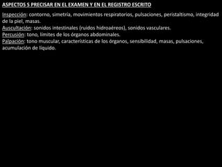 ASPECTOS S PRECISAR EN EL EXAMEN Y EN EL REGISTRO ESCRITO 
Inspección: contorno, simetría, movimientos respiratorios, pulsaciones, peristaltismo, integridad 
de la piel, masas. 
Auscultación: sonidos intestinales (ruidos hidroaéreos), sonidos vasculares. 
Percusión: tono, límites de los órganos abdominales. 
Palpación: tono muscular, características de los órganos, sensibilidad, masas, pulsaciones, 
acumulación de líquido. 
 