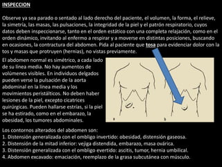 INSPECCION 
Observe ya sea parado o sentado al lado derecho del paciente, el volumen, la forma, el relieve, 
la simetría, las masas, las pulsaciones, la integridad de la piel y el patrón respiratorio, cuyos 
datos deben inspeccionarse, tanto en el orden estático con una completa relajación, como en el 
orden dinámico, invitando al enfermo a respirar y a moverse en distintas posiciones, buscando 
en ocasiones, la contractura del abdomen. Pida al paciente que tosa para evidenciar dolor con la 
tos y masas que protruyen (hernias), no vistas previamente. 
El abdomen normal es simétrico, a cada lado 
de su línea media. No hay aumentos de 
volúmenes visibles. En individuos delgados 
pueden verse la pulsación de la aorta 
abdominal en la línea media y los 
movimientos peristálticos. No deben haber 
lesiones de la piel, excepto cicatrices 
quirúrgicas. Pueden hallarse estrías, si la piel 
se ha estirado, como en el embarazo, la 
obesidad, los tumores abdominales. 
Los contornos alterados del abdomen son: 
1. Distensión generalizada con el ombligo invertido: obesidad, distensión gaseosa. 
2. Distensión de la mitad inferior: vejiga distendida, embarazo, masa ovárica. 
3. Distensión generalizada con el ombligo evertido: ascitis, tumor, hernia umbilical. 
4. Abdomen excavado: emaciación, reemplazo de la grasa subcutánea con músculo. 
 