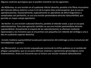 Algunas cicatrices quirúrgicas que se pueden encontrar son las siguientes: 
-de McBurney: es una incisión en el cuadrante inferior derecho, paralela a las fibras musculares 
del músculo oblicuo externo a unos 3 cm de la espina ilíaca anterosuperior, que se usa en 
apendicectomías. Ocasionalmente, especialmente en apendicitis de difícil diagnóstico o 
complicadas con peritonitis, se usa una incisión paramediana derecha infraumbilidal, que 
permite un mayor campo operatorio. 
-de Kocher: es una incisión subcostal derecha, paralela al reborde costal, y que se usa para 
colecistectomías. Para esta operación también se usa una incisión paramediana derecha 
supraumbilical. Actualmente la mayoría de las colecistectomías se efectúan mediante 
laparoscopía y las incisiones que se encuentran son pequeñas (en reborde del ombligo y una o 
dos en cuadrante superior derecho). 
-Incisión mediana supraumbilical (usada para operaciones del estómago y otras estructuras del 
hemiabdomen superior). 
-de Pfannenstiel: es una incisión arqueada por encima de la sínfisis pubiana en el sentido del 
pliegue suprapúbico, que se usa para efectuar cesáreas u operaciones ginecológicas como 
histerectomías. Antes era frecuente que se hiciera una incisión mediana infraumbulical. 
 