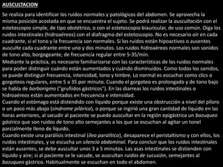 AUSCULTACION 
Se realiza para identificar los ruidos normales y patológicos del abdomen. Se aprovecha la 
misma posición acostada en que se encuentra el sujeto. Se podrá realizar la auscultación con el 
estetoscopio simple, de tipo obstétrico, o con el estetoscopio biauricular, de uso común. Oiga los 
ruidos intestinales (hidroaéreos) con el diafragma del estetoscopio. No es necesario oír en cada 
cuadrante, si el tono y la frecuencia son normales. Si los ruidos están hipoactivos o ausentes 
ausculte cada cuadrante entre uno y dos minutos. Los ruidos hidroaéreos normales son sonidos 
de tono alto, borgogeante, de frecuencia regular entre 5-35/min. 
Mediante la práctica, es necesario familiarizarse con las características de los ruidos normales 
para poder distinguir cuándo están aumentados y cuándo disminuidos. Como todos los sonidos, 
se puede distinguir frecuencia, intensidad, tono y timbre. Lo normal es escuchar como clics o 
gorgoteos regulares, entre 5 a 35 por minuto. Cuando el gorgoteo es prolongado y de tono bajo 
se habla de borborigmo ("gruñidos gástricos"). En las diarreas los ruidos intestinales o 
hidroaéreos están aumentados en frecuencia e intensidad. 
Cuando el estómago está distendido con líquido porque existe una obstrucción a nivel del píloro 
o un poco más abajo (síndrome pilórico), o porque se ingirió una gran cantidad de líquido en las 
horas anteriores, al sacudir al paciente se puede auscultar en la región epigástrica un bazuqueo 
gástrico que son ruidos de tono alto semejantes a los que se escuchan al agitar un tonel 
parcialmente lleno de líquido. 
Cuando existe una parálisis intestinal (íleo paralítico), desaparece el peristaltismo y con ellos, los 
ruidos intestinales, y se escucha un silencio abdominal. Para concluir que los ruidos intestinales 
están ausentes, se debe auscultar unos 3 a 5 minutos. Las asas intestinales se distienden con 
líquido y aire; si al paciente se le sacude, se auscultan ruidos de sucusión, semejantes al 
bazuqueo gástrico. Habitualmente se escuchan en todo el abdomen. 
 