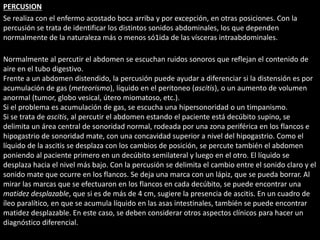 PERCUSION 
Se realiza con el enfermo acostado boca arriba y por excepción, en otras posiciones. Con la 
percusión se trata de identificar los distintos sonidos abdominales, los que dependen 
normalmente de la naturaleza más o menos só1ida de las vísceras intraabdominales. 
Normalmente al percutir el abdomen se escuchan ruidos sonoros que reflejan el contenido de 
aire en el tubo digestivo. 
Frente a un abdomen distendido, la percusión puede ayudar a diferenciar si la distensión es por 
acumulación de gas (meteorismo), líquido en el peritoneo (ascitis), o un aumento de volumen 
anormal (tumor, globo vesical, útero miomatoso, etc.). 
Si el problema es acumulación de gas, se escucha una hipersonoridad o un timpanismo. 
Si se trata de ascitis, al percutir el abdomen estando el paciente está decúbito supino, se 
delimita un área central de sonoridad normal, rodeada por una zona periférica en los flancos e 
hipogastrio de sonoridad mate, con una concavidad superior a nivel del hipogastrio. Como el 
líquido de la ascitis se desplaza con los cambios de posición, se percute también el abdomen 
poniendo al paciente primero en un decúbito semilateral y luego en el otro. El líquido se 
desplaza hacia el nivel más bajo. Con la percusión se delimita el cambio entre el sonido claro y el 
sonido mate que ocurre en los flancos. Se deja una marca con un lápiz, que se pueda borrar. Al 
mirar las marcas que se efectuaron en los flancos en cada decúbito, se puede encontrar una 
matidez desplazable, que si es de más de 4 cm, sugiere la presencia de ascitis. En un cuadro de 
íleo paralítico, en que se acumula líquido en las asas intestinales, también se puede encontrar 
matidez desplazable. En este caso, se deben considerar otros aspectos clínicos para hacer un 
diagnóstico diferencial. 
 