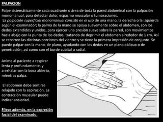 PALPACION 
Palpe sistemáticamente cada cuadrante o área de toda la pared abdominal con la palpación 
monomanual, para detectar dolor, espasmo muscular o tumoraciones. 
La palpación superficial monomanual consiste en el uso de una mano, la derecha o la izquierda 
según el examinador; la palma de la mano se apoya suavemente sobre el abdomen, con los 
dedos extendidos y unidos, para ejercer una presión suave sobre la pared, con movimientos 
hacia abajo con la punta de los dedos, tratando de deprimir el abdomen alrededor de 1 cm. Así 
se recorren las distintas porciones del vientre y se tiene la primera impresión de conjunto. Se 
puede palpar con la mano, de plano, ayudando con los dedos en un plano oblicuo o de 
penetración, así como con el borde cubital o radial. 
Anime al paciente a respirar 
lenta y profundamente, y 
a exhalar con la boca abierta, 
mientras palpa. 
El abdomen debe sentirse 
relajado con la espiración. La 
contracción muscular puede 
indicar ansiedad. 
Fíjese además, en la expresión 
facial del examinado. 
 