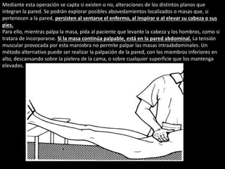 Mediante esta operación se capta si existen o no, alteraciones de los distintos planos que 
integran la pared. Se podrán explorar posibles abovedamientos localizados o masas que, si 
pertenecen a la pared, persisten al sentarse el enfermo, al inspirar o al elevar su cabeza o sus 
pies. 
Para ello, mientras palpa la masa, pida al paciente que levante la cabeza y los hombros, como si 
tratara de incorporarse. Si la masa continúa palpable, está en la pared abdominal. La tensión 
muscular provocada por esta maniobra no permite palpar las masas intraabdominales. Un 
método alternativo puede ser realizar la palpación de la pared, con los miembros inferiores en 
alto, descansando sobre la pielera de la cama, o sobre cualquier superficie que los mantenga 
elevados. 
 