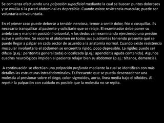 Se comienza efectuando una palpación superficial mediante la cual se buscan puntos dolorosos 
y se evalúa si la pared abdominal es depresible. Cuando existe resistencia muscular, puede ser 
voluntaria o involuntaria. 
En el primer caso puede deberse a tensión nerviosa, temor a sentir dolor, frío o cosquillas. Es 
necesario tranquilizar al paciente y solicitarle que se relaje. El examinador debe poner su 
antebrazo y mano en posición horizontal, y los dedos van examinando ejerciendo una presión 
suave y uniforme. Se recorre el abdomen en todos sus cuadrantes teniendo presente qué se 
puede llegar a palpar en cada sector de acuerdo a la anatomía normal. Cuando existe resistencia 
muscular involuntaria el abdomen se encuentra rígido, poco depresible. La rigidez puede ser 
difusa (p.ej.: peritonitis generalizada) o localizada (p.ej.: apendicitis aguda contenida). Algunos 
cuadros neurológicos impiden al paciente relajar bien su abdomen (p.ej.: tétanos, demencia). 
A continuación se efectúan una palpación profunda mediante la cual se identifican con más 
detalles las estructuras intraabdominales. Es frecuente que se pueda desencadenar una 
molestia al presionar sobre el ciego, colon sigmoides, aorta, línea media bajo el xifoides. Al 
repetir la palpación con cuidado es posible que la molestia no se repita. 
 