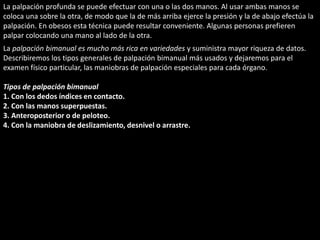 La palpación profunda se puede efectuar con una o las dos manos. Al usar ambas manos se 
coloca una sobre la otra, de modo que la de más arriba ejerce la presión y la de abajo efectúa la 
palpación. En obesos esta técnica puede resultar conveniente. Algunas personas prefieren 
palpar colocando una mano al lado de la otra. 
La palpación bimanual es mucho más rica en variedades y suministra mayor riqueza de datos. 
Describiremos los tipos generales de palpación bimanual más usados y dejaremos para el 
examen físico particular, las maniobras de palpación especiales para cada órgano. 
Tipos de palpación bimanual 
1. Con los dedos índices en contacto. 
2. Con las manos superpuestas. 
3. Anteroposterior o de peloteo. 
4. Con la maniobra de deslizamiento, desnivel o arrastre. 
 