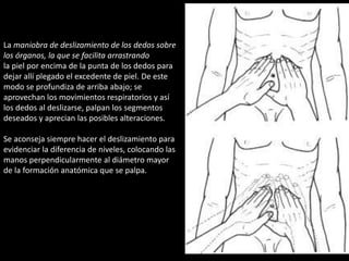 La maniobra de deslizamiento de los dedos sobre 
los órganos, la que se facilita arrastrando 
la piel por encima de la punta de los dedos para 
dejar allí plegado el excedente de piel. De este 
modo se profundiza de arriba abajo; se 
aprovechan los movimientos respiratorios y así 
los dedos al deslizarse, palpan los segmentos 
deseados y aprecian las posibles alteraciones. 
Se aconseja siempre hacer el deslizamiento para 
evidenciar la diferencia de niveles, colocando las 
manos perpendicularmente al diámetro mayor 
de la formación anatómica que se palpa. 
 