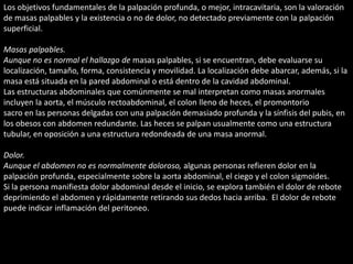 Los objetivos fundamentales de la palpación profunda, o mejor, intracavitaria, son la valoración 
de masas palpables y la existencia o no de dolor, no detectado previamente con la palpación 
superficial. 
Masas palpables. 
Aunque no es normal el hallazgo de masas palpables, si se encuentran, debe evaluarse su 
localización, tamaño, forma, consistencia y movilidad. La localización debe abarcar, además, si la 
masa está situada en la pared abdominal o está dentro de la cavidad abdominal. 
Las estructuras abdominales que comúnmente se mal interpretan como masas anormales 
incluyen la aorta, el músculo rectoabdominal, el colon lleno de heces, el promontorio 
sacro en las personas delgadas con una palpación demasiado profunda y la sínfisis del pubis, en 
los obesos con abdomen redundante. Las heces se palpan usualmente como una estructura 
tubular, en oposición a una estructura redondeada de una masa anormal. 
Dolor. 
Aunque el abdomen no es normalmente doloroso, algunas personas refieren dolor en la 
palpación profunda, especialmente sobre la aorta abdominal, el ciego y el colon sigmoides. 
Si la persona manifiesta dolor abdominal desde el inicio, se explora también el dolor de rebote 
deprimiendo el abdomen y rápidamente retirando sus dedos hacia arriba. El dolor de rebote 
puede indicar inflamación del peritoneo. 
 
