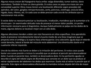 Algunas masas crecen del hipogastrio hacia arriba: vejiga distendida, tumor ovárico, útero 
miomatoso. También lo hace un útero grávido. En estos casos se palpa una masa con una 
convexidad superior. Otras masas tienen una localización diferente según procedan del 
apéndice, del colon, ganglios retroperitoneales, aorta, páncreas, estómago, vesícula biliar, 
hígado, bazo, riñones, etc. En cada caso se debe precisar cada una de los atributos que se 
mencionaron más arriba. 
Si existe dolor es necesario precisar su localización, irradiación, maniobras que lo aumentan o lo 
disminuyen. Un examinador delicado trata de provocar el menor dolor posible, sin perder 
información necesaria para el diagnóstico. Aunque habitualmente se palpa con los dedos de la 
mano, algunos dolores se localizan mejor con un sólo dedo. 
Algunas afecciones tienden a doler con más frecuencia en sitios específicos. Una apendicitis 
duele al presionar inmediatamente lateral al punto medio de una línea imaginaria que se 
proyecta entre el ombligo y la espina ilíaca anterosuperior. Una colecistitis aguda bajo el reborde 
costal derecho, lateral al borde del músculo recto abdominal. Una diverticulitis duele en el 
cuadrante inferior izquierdo. 
Uno de los dolores más fuerte se deben a la irritación del peritoneo. En estos casos puede 
bastar una suave presión o incluso la sacudida que se produce al percutir para desencadenar 
dolor. Cuando el paciente tose, también se desencadena dolor. En las peritonitis agudas se 
describe el signo del rebote (signo de Blumberg) que consiste en un dolor que se produce al 
retirar rápidamente del abdomen los dedos que examinan. Duele más al retirar la presión que al 
ejercerla. Este signo se desencadena efectuando la maniobra incluso alejado del sitio de mayor 
dolor. 
 