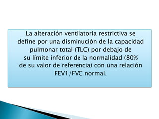 La alteración ventilatoria restrictiva se
define por una disminución de la capacidad
pulmonar total (TLC) por debajo de
su límite inferior de la normalidad (80%
de su valor de referencia) con una relación
FEV1/FVC normal.
 