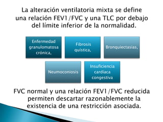 La alteración ventilatoria mixta se define
una relación FEV1/FVC y una TLC por debajo
del límite inferior de la normalidad.
FVC normal y una relación FEV1/FVC reducida
permiten descartar razonablemente la
existencia de una restricción asociada.
Enfermedad
granulomatosa
crónica,
Fibrosis
quística,
Bronquiectasias,
Neumoconiosis
Insuficiencia
cardíaca
congestiva
 