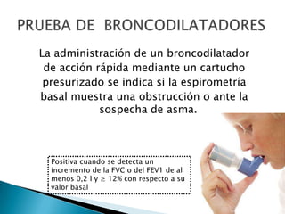 La administración de un broncodilatador
de acción rápida mediante un cartucho
presurizado se indica si la espirometría
basal muestra una obstrucción o ante la
sospecha de asma.
Positiva cuando se detecta un
incremento de la FVC o del FEV1 de al
menos 0,2 l y ≥ 12% con respecto a su
valor basal
 