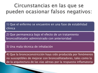 1) Que el enfermo se encuentre en una fase de estabilidad
clínica
2) Que permanezca bajo el efecto de un tratamiento
broncodilatador administrado con anterioridad
3) Una mala técnica de inhalación
4) Que la broncoconstricción haya sido producida por fenómenos
no susceptibles de mejorar con broncodilatadores, tales como la
de la arquitectura de las vías aéreas por la respuesta inflamatoria
 