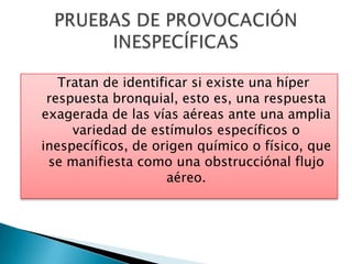 Tratan de identificar si existe una híper
respuesta bronquial, esto es, una respuesta
exagerada de las vías aéreas ante una amplia
variedad de estímulos específicos o
inespecíficos, de origen químico o físico, que
se manifiesta como una obstrucciónal flujo
aéreo.
 