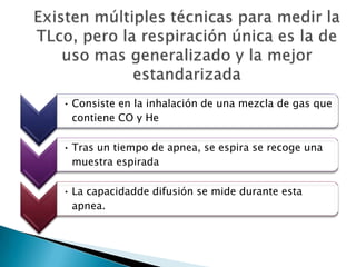 • Consiste en la inhalación de una mezcla de gas que
contiene CO y He
• Tras un tiempo de apnea, se espira se recoge una
muestra espirada
• La capacidadde difusión se mide durante esta
apnea.
 