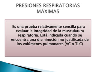 Es una prueba relativamente sencilla para
evaluar la integridad de la musculatura
respiratoria. Está indicada cuando se
encuentra una disminución no justificada de
los volúmenes pulmonares (VC o TLC)
 