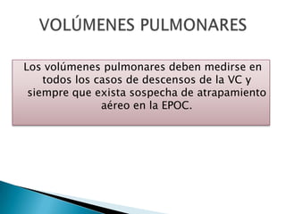 Los volúmenes pulmonares deben medirse en
todos los casos de descensos de la VC y
siempre que exista sospecha de atrapamiento
aéreo en la EPOC.
 